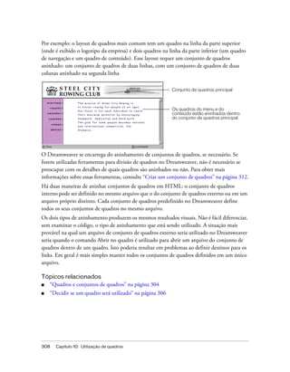 308 Capítulo 10: Utilização de quadros
Por exemplo: o layout de quadros mais comum tem um quadro na linha da parte superior
(onde é exibido o logotipo da empresa) e dois quadros na linha da parte inferior (um quadro
de navegação e um quadro de conteúdo). Esse layout requer um conjunto de quadros
aninhado: um conjunto de quadros de duas linhas, com um conjunto de quadros de duas
colunas aninhado na segunda linha
O Dreamweaver se encarrega do aninhamento de conjuntos de quadros, se necessário. Se
forem utilizadas ferramentas para divisão de quadros no Dreamweaver, não é necessário se
preocupar com os detalhes de quais quadros são aninhados ou não. Para obter mais
informações sobre essas ferramentas, consulte “Criar um conjunto de quadros” na página 312.
Há duas maneiras de aninhar conjuntos de quadros em HTML: o conjunto de quadros
interno pode ser definido no mesmo arquivo que o do conjunto de quadros externo ou em um
arquivo próprio distinto. Cada conjunto de quadros predefinido no Dreamweaver define
todos os seus conjuntos de quadros no mesmo arquivo.
Os dois tipos de aninhamento produzem os mesmos resultados visuais. Não é fácil diferenciar,
sem examinar o código, o tipo de aninhamento que está sendo utilizado. A situação mais
provável na qual um arquivo de conjunto de quadros externo seria utilizado no Dreamweaver
seria quando o comando Abrir no quadro é utilizado para abrir um arquivo do conjunto de
quadros dentro de um quadro. Isto poderia resultar em problemas ao definir destinos para os
links. Em geral é mais simples manter todos os conjuntos de quadros definidos em um único
arquivo.
Tópicos relacionados
■ “Quadros e conjuntos de quadros” na página 304
■ “Decidir se um quadro será utilizado” na página 306
Conjunto de quadros principal
Os quadros do menu e do
conteúdo estão aninhados dentro
do conjunto de quadros principal
 