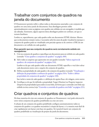 Criar quadros e conjuntos de quadros 309
Trabalhar com conjuntos de quadros na
janela do documento
O Dreamweaver permite exibir e editar todos os documentos associados a um conjunto de
quadros em uma única janela do documento. Essa abordagem permite exibir
aproximadamente como as páginas com quadros são exibidas em um navegador, à medida que
são editadas. Entretanto, alguns aspectos dessa abordagem podem ser confusos, até que se
tornem familiares.
Lembre-se, especialmente, que cada quadro exibe um documento HTML distinto. Mesmo
que os documentos estejam vazios, é necessário salvá-los antes de poder visualizá-los (porque o
conjunto de quadros pode ser visualizado com precisão apenas se ele contiver a URL de um
documento a ser exibido em cada quadro).
Para garantir que seu conjunto de quadros será corretamente exibido em
navegadores:
1. Crie seu conjunto de quadros e especifique um documento para ser exibido em cada quadro
(consulte “Criar quadros e conjuntos de quadros” na página 309).
2. Salve todos os arquivos que aparecerão em um quadro (consulte “Salvar arquivos de
quadros e de conjuntos de quadros” na página 316).
Lembre-se de que cada quadro exibe um documento HTML específico e você deve salvar
cada documento junto com o arquivo do conjunto de quadros.
3. Defina as propriedades de cada quadro e do conjunto de quadros (consulte “Visualização e
definição de propriedades e atributos de quadros” na página 318 e “Exibir e definir
propriedades de conjuntos de quadros” na página 320).
Isso inclui o nome de cada quadro e a definição de opções fixas e de rolagem, entre outros
4. Certifique-se de que foi definida a propriedade Target (Destino) no Property inspector
(Inspetor de propriedades) para todos os seus links, de forma que o conteúdo com links seja
exibido na área correta (veja “Controlar o conteúdo de quadros com links” na página 321).
Criar quadros e conjuntos de quadros
Há duas maneiras de criar um conjunto de quadros no Dreamweaver: você pode selecioná-lo
entre vários conjuntos de quadros predefinidos ou criar um novo.
A seleção de um conjunto de quadros predefinido configura automaticamente todos os
conjuntos de quadros e os quadros necessários à criação do layout, e é a maneira mais fácil de
criar rapidamente um layout com base em quadros. Só é possível inserir um conjunto de
quadros predefinido na visualização do projeto da janela do documento.
 