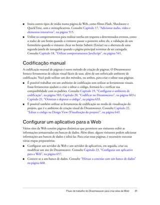 Fluxo de trabalho do Dreamweaver para criar sites da Web 31
■ Insira outros tipos de mídia numa página da Web, como filmes Flash, Shockwave e
QuickTime, som e miniaplicativos. Consulte Capítulo 17, “Adicionar áudio, vídeo e
elementos interativos”, na página 515.
■ Utilize os comportamentos para realizar tarefas em resposta a determinados eventos, como
o realce de um botão quando o visitante passar o ponteiro sobre ele, a validação de um
formulário quando o visitante clicar no botão Submit (Enviar) ou a abertura de uma
segunda janela do navegador quando a página principal terminar de ser carregada.
Consulte Capítulo 18, “Utilizar comportamentos JavaScript”, na página 541.
Codificação manual
A codificação manual de páginas é outro método de criação de páginas. O Dreamweaver
fornece ferramentas de edição visual fáceis de usar, além de um sofisticado ambiente de
codificação. Você pode utilizar um dos métodos, ou ambos, para criar e editar suas páginas.
■ É possível trabalhar em um ambiente de codificação sem utilizar as ferramentas visuais.
Essas ferramentas ajudam a criar e editar o código, formatá-lo e verificar sua
compatibilidade com os padrões. Consulte Capítulo 19, “Configurar o ambiente de
codificação”, na página 583, Capítulo 20, “Codificar no Dreamweaver”, na página 603 e
Capítulo 21, “Otimizar e depurar o código”, na página 633.
■ É possível também utilizar as ferramentas de codificação no modo de visualização do
projeto, que é o ambiente de criação visual do Dreamweaver. Consulte Capítulo 22,
“Editar o código na Design View (Visualização do projeto)”, na página 643.
Configurar um aplicativo para a Web
Vários sites da Web contêm páginas dinâmicas que permitem aos visitantes exibir as
informações armazenadas em bancos de dados. Além disso, alguns visitantes podem adicionar
informações aos bancos de dados e editá-las. Para criar essas páginas, é necessário executar
várias etapas preparatórias.
■ Configurar um servidor da Web e um servidor de aplicativos, em seguida, criar ou
modificar um site do Dreamweaver. Consulte Capítulo 23, “Configurar um aplicativo
para a Web”, na página 657.
■ Conecte-se a um banco de dados. Consulte “Efetuar a conexão com um banco de dados”
na página 668.
 