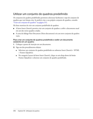 310 Capítulo 10: Utilização de quadros
Utilizar um conjunto de quadros predefinido
Os conjuntos de quadros predefinidos permitem selecionar facilmente o tipo de conjunto de
quadros que você deseja criar. Se preferir criar o seu próprio conjunto de quadros, consulte
“Criar um conjunto de quadros” na página 312.
Há duas maneiras de criar um conjunto predefinido de quadros:
■ A barra Insert (Inserir) permite criar um conjunto de quadros e exibir o documento atual
em um dos novos quadros criados.
■ A caixa de diálogo New Document (Novo documento) cria um novo conjunto de quadros
vazio.
Para criar um conjunto de quadros predefinido e exibir um documento
existente em um quadro:
1. Coloque o ponto de inserção em um documento.
2. Siga um dos procedimentos abaixo:
■ Selecione um conjunto de quadros predefinido no submenu Insert (Inserir)> HTML
> Frames (Quadros).
■ Na categoria Layout da barra Insert (Inserir), clique na seta drop-down do botão
Frames (Quadros) e selecione um conjunto de quadros predefinido.
 