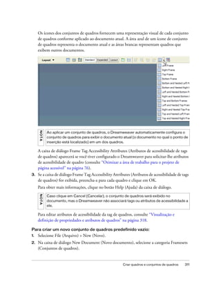 Criar quadros e conjuntos de quadros 311
Os ícones dos conjuntos de quadros fornecem uma representação visual de cada conjunto
de quadros conforme aplicado ao documento atual. A área azul de um ícone de conjunto
de quadros representa o documento atual e as áreas brancas representam quadros que
exibem outros documentos.
A caixa de diálogo Frame Tag Accessibility Attributes (Atributos de acessibilidade de tags
de quadros) aparecerá se você tiver configurado o Dreamweaver para solicitar-lhe atributos
de acessibilidade de quadro (consulte “Otimizar a área de trabalho para o projeto de
página acessível” na página 76).
3. Se a caixa de diálogo Frame Tag Accessibility Attributes (Atributos de acessibilidade de tags
de quadros) for exibida, preencha-a para cada quadro e clique em OK.
Para obter mais informações, clique no botão Help (Ajuda) da caixa de diálogo.
Para editar atributos de acessibilidade da tag de quadros, consulte “Visualização e
definição de propriedades e atributos de quadros” na página 318.
Para criar um novo conjunto de quadros predefinido vazio:
1. Selecione File (Arquivo) > New (Novo).
2. Na caixa de diálogo New Document (Novo documento), selecione a categoria Framesets
(Conjuntos de quadros).
NOTA
Ao aplicar um conjunto de quadros, o Dreamweaver automaticamente configura o
conjunto de quadros para exibir o documento atual (o documento no qual o ponto de
inserção está localizado) em um dos quadros.
NOTA
Caso clique em Cancel (Cancelar), o conjunto de quadros será exibido no
documento, mas o Dreamweaver não associará tags ou atributos de acessibilidade a
ele.
 