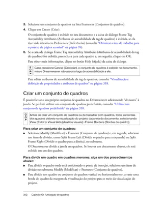 312 Capítulo 10: Utilização de quadros
3. Selecione um conjunto de quadros na lista Framesets (Conjuntos de quadros).
4. Clique em Create (Criar).
O conjunto de quadros é exibido no seu documento e a caixa de diálogo Frame Tag
Accessibility Attributes (Atributos de acessibilidade da tag de quadros) é exibida, se ela
tiver sido ativada em Preferences (Preferências) (consulte “Otimizar a área de trabalho para
o projeto de página acessível” na página 76).
5. Se a caixa de diálogo Frame Tag Accessibility Attributes (Atributos de acessibilidade da tag
de quadros) for exibida, preencha-a para cada quadro e, em seguida, clique em OK.
Para obter mais informações, clique no botão Help (Ajuda) da caixa de diálogo.
Para editar atributos de acessibilidade da tag de quadros, consulte “Visualização e
definição de propriedades e atributos de quadros” na página 318.
Criar um conjunto de quadros
É possível criar o seu próprio conjunto de quadros no Dreamweaver adicionando “divisores” à
janela. Se preferir utilizar um conjunto de quadros predefinido, consulte “Utilizar um
conjunto de quadros predefinido” na página 310.
Para criar um conjunto de quadros:
■ Selecione Modify (Modificar) > Frameset (Conjunto de quadros) e, em seguida, selecione
um item de divisão, como Split Frame Left (Dividir o quadro para a esquerda) ou Split
Frame Right (Dividir o quadro para a direita), no submenu.
O Dreamweaver divide a janela em quadros. Se houver um documento aberto, ele será
exibido em um dos quadros.
Para dividir um quadro em quadros menores, siga um dos procedimentos
abaixo:
■ Para dividir o quadro onde está posicionado o ponto de inserção, selecione um item de
divisão no submenu Modify (Modificar) > Frameset (Conjunto de quadros).
■ Para dividir um quadro ou conjunto de quadros vertical ou horizontalmente, arraste uma
borda do quadro da margem da visualização do projeto para o meio da visualização do
projeto.
NOTA
Caso pressione Cancel (Cancelar), o conjunto de quadros é exibido no documento,
mas o Dreamweaver não associa tags de acessibilidade a ele.
DICA
Antes de criar um conjunto de quadros ou de trabalhar com quadros, torne as bordas
dos quadros visíveis na visualização do projeto da janela do documento, selecionando
View (Exibir) > Visual Aids (Auxílios visuais) > Frame Borders (Bordas do quadro).
 