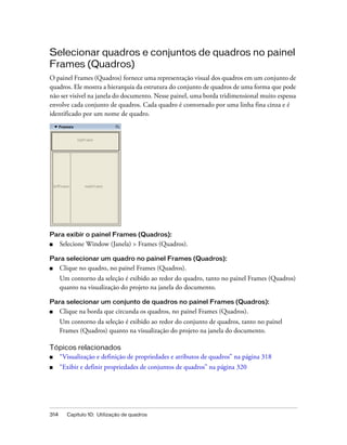 314 Capítulo 10: Utilização de quadros
Selecionar quadros e conjuntos de quadros no painel
Frames (Quadros)
O painel Frames (Quadros) fornece uma representação visual dos quadros em um conjunto de
quadros. Ele mostra a hierarquia da estrutura do conjunto de quadros de uma forma que pode
não ser visível na janela do documento. Nesse painel, uma borda tridimensional muito espessa
envolve cada conjunto de quadros. Cada quadro é contornado por uma linha fina cinza e é
identificado por um nome de quadro.
Para exibir o painel Frames (Quadros):
■ Selecione Window (Janela) > Frames (Quadros).
Para selecionar um quadro no painel Frames (Quadros):
■ Clique no quadro, no painel Frames (Quadros).
Um contorno da seleção é exibido ao redor do quadro, tanto no painel Frames (Quadros)
quanto na visualização do projeto na janela do documento.
Para selecionar um conjunto de quadros no painel Frames (Quadros):
■ Clique na borda que circunda os quadros, no painel Frames (Quadros).
Um contorno da seleção é exibido ao redor do conjunto de quadros, tanto no painel
Frames (Quadros) quanto na visualização do projeto na janela do documento.
Tópicos relacionados
■ “Visualização e definição de propriedades e atributos de quadros” na página 318
■ “Exibir e definir propriedades de conjuntos de quadros” na página 320
 