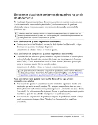 Selecionar quadros e conjuntos de quadros 315
Selecionar quadros e conjuntos de quadros na janela
do documento
Na visualização do projeto da janela do documento, quando um quadro é selecionado, suas
bordas são marcadas com uma linha pontilhada. Quando um conjunto de quadros é
selecionado, todas as bordas dos quadros nesse conjunto são marcadas com uma linha
pontilhada leve.
Para selecionar um quadro na janela do documento:
■ Pressione a tecla Alt (no Windows), ou as teclas Shift-Option (no Macintosh), e clique
dentro de um quadro na visualização do projeto.
Um contorno da seleção é exibido ao redor do quadro.
Para selecionar um conjunto de quadros na janela do documento:
■ Clique em uma das bordas do quadro interna do conjunto de quadros na visualização do
projeto. As bordas do quadro devem estar visíveis para que isso seja possível. Selecione
View (Exibir) >Visual Aids (Auxílios visuais)> Frame Borders (Bordas do quadro) para
tornar as bordas do quadro visíveis, caso não estejam.
Um contorno da seleção é exibido ao redor do conjunto de quadros.
Para selecionar outro quadro ou conjunto de quadros, siga um dos
procedimentos abaixo:
■ Para selecionar o quadro ou conjunto de quadros anterior ou seguinte no mesmo nível
hierárquico que a seleção atual, pressione Alt e seta para a esquerda ou Alt e seta para a
direita (Windows) ou Command e seta para a esquerda ou Command e seta para a direita
(Macintosh). Ao utilizar essas teclas, é possível alternar os quadros e conjuntos de quadros
na ordem na qual eles são definidos no arquivo do conjunto de quadros.
■ Para selecionar o conjunto-mãe de quadros (o conjunto de quadros que contém a seleção
atual), pressione Alt+Seta para Cima (Windows) ou Command+Seta para Cima
(Macintosh).
NOTA
Colocar o ponto de inserção em um documento que é exibido em um quadro não é o
mesmo que selecionar um quadro. Há várias operações (como definir propriedades do
quadro) nas quais é preciso selecionar um quadro.
NOTA
Em geral é mais fácil selecionar conjuntos de quadros no painel Frames (Quadros)
do que na janela do documento. Para obter mais informações, consulte “Selecionar
quadros e conjuntos de quadros no painel Frames (Quadros)” na página 314.
 