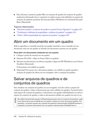 316 Capítulo 10: Utilização de quadros
■ Para selecionar o primeiro quadro filho ou conjunto de quadros do conjunto de quadros
atualmente selecionado (isto é, o primeiro na ordem em que estão definidos no arquivo do
conjunto de quadros), pressione Alt+Seta para Baixo (Windows) ou Command+Seta para
Baixo (Macintosh).
Tópicos relacionados
■ “Selecionar quadros e conjuntos de quadros no painel Frames (Quadros)” na página 314
■ “Visualização e definição de propriedades e atributos de quadros” na página 318
■ “Exibir e definir propriedades de conjuntos de quadros” na página 320
Abrir um documento em um quadro
Pode-se especificar o conteúdo inicial de um quadro inserindo o novo conteúdo em um
documento vazio em um quadro ou abrindo um documento existente em um quadro.
Para abrir um documento existente em um quadro:
1. Coloque o ponto de inserção em um quadro.
2. Selecione File (File) > Open in Frame (Abrir no quadro).
3. Selecione um documento a ser aberto no quadro e clique em OK (Windows) ou em Choose
(Escolher) (Macintosh).
O documento será exibido no quadro.
4. (Opcional) Para tornar esse o documento padrão a ser exibido no quadro quando o
conjunto de quadros for aberto em um navegador, salve o conjunto de quadros.
Salvar arquivos de quadros e de
conjuntos de quadros
Para visualizar um conjunto de quadros em um navegador, você deve salvar o arquivo do
conjunto de quadros e todos os documentos que serão exibidos nos quadros. É possível salvar
cada arquivo do conjunto de quadros e o documento com quadro individualmente ou salvar o
arquivo do conjunto de quadros e todos os documentos exibidos em quadros de uma só vez.
NOTA
Ao utilizar ferramentas visuais no Dreamweaver para criar um conjunto de quadros, cada
novo documento que é exibido em um quadro recebe um nome de arquivo padrão. Por
exemplo: o primeiro arquivo do conjunto de quadros é denominado UntitledFrameset-1,
enquanto o primeiro documento em um quadro é denominado UntitledFrame-1.
 