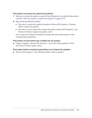 Salvar arquivos de quadros e de conjuntos de quadros 317
Para salvar um arquivo de conjunto de quadros:
1. Selecione o conjunto de quadros no painel Frames (Quadros) ou na janela do documento
(consulte “Selecionar quadros e conjuntos de quadros” na página 313).
2. Siga um dos procedimentos abaixo:
■ Para salvar o arquivo do conjunto de quadros, selecione File (Arquivo) > Frameset
(Salvar conjunto de quadros).
■ Para salvar um novo arquivo de conjunto de quadros, selecione File (Arquivo) > Save
Frameset As (Salvar conjunto de quadros como).
Caso o arquivo do conjunto de quadros não tenha sido salvo anteriormente, os dois
comandos serão equivalentes.
Para salvar um documento que é exibido em um quadro:
■ Clique no quadro e selecione File (Arquivo) > Save Frame (Salvar quadro) ou File >
Save Frame As (Salvar quadro como).
Para salvar todos os arquivos associados a um conjunto de quadros:
■ Selecione File (Arquivo) > Save All Frames (Salvar todos os quadros).
 