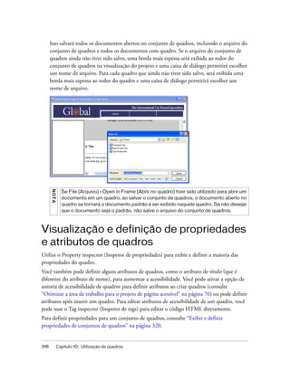 318 Capítulo 10: Utilização de quadros
Isso salvará todos os documentos abertos no conjunto de quadros, incluindo o arquivo do
conjunto de quadros e todos os documentos com quadro. Se o arquivo do conjunto de
quadros ainda não tiver sido salvo, uma borda mais espessa será exibida ao redor do
conjunto de quadros na visualização do projeto e uma caixa de diálogo permitirá escolher
um nome de arquivo. Para cada quadro que ainda não tiver sido salvo, será exibida uma
borda mais espessa ao redor do quadro e uma caixa de diálogo permitirá escolher um
nome de arquivo.
Visualização e definição de propriedades
e atributos de quadros
Utilize o Property inspector (Inspetor de propriedades) para exibir e definir a maioria das
propriedades do quadro.
Você também pode definir alguns atributos de quadros, como o atributo de título (que é
diferente do atributo de nome), para aumentar a acessibilidade. Você pode ativar a opção de
autoria de acessibilidade de quadros para definir atributos ao criar quadros (consulte
“Otimizar a área de trabalho para o projeto de página acessível” na página 76) ou pode definir
atributos após inserir um quadro. Para editar atributos de acessibilidade de um quadro, você
pode usar o Tag inspector (Inspetor de tags) para editar o código HTML diretamente.
Para definir propriedades para um conjunto de quadros, consulte “Exibir e definir
propriedades de conjuntos de quadros” na página 320.
NOTA
Se File (Arquivo) > Open in Frame (Abrir no quadro) tiver sido utilizado para abrir um
documento em um quadro, ao salvar o conjunto de quadros, o documento aberto no
quadro se tornará o documento padrão a ser exibido naquele quadro. Se não desejar
que o documento seja o padrão, não salve o arquivo do conjunto de quadros.
 