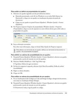 Visualização e definição de propriedades e atributos de quadros 319
Para exibir ou definir as propriedades do quadro:
1. Selecione um quadro seguindo um dos procedimentos abaixo:
■ Mantenha pressionada a tecla Alt (no Windows), ou as teclas Shift-Option (no
Macintosh), e clique em um quadro na visualização do projeto da janela do
documento.
■ Clique em um quadro no painel Frames (Quadros) (Window (Janela) > Frames
(Quadros)).
2. No Property inspector (Inspetor de propriedades) (Window (Janela) > Properties
(Propriedades)), clique na seta de expansão no canto inferior direito para exibir todas as
propriedades do quadro.
3. Faça as alterações necessárias.
Para obter mais informações, clique no botão Help (Ajuda) do Property inspector.
Para definir os valores de acessibilidade de um quadro:
1. No painel Frames (Quadros) (Window (Janela) > Frames (Quadros)), selecione um quadro
posicionando o ponto de inserção em um dos quadros.
2. Selecione Modify (Modificar) > Edit Tag (Editar tag).
O Tag Editor (Editor de tags) será aberto.
3. Na lista de categorias à esquerda, selecione Style Sheet/Accessibility (Folha de estilos/
Acessibilidade).
4. Digite os valores desejados.
5. Clique em OK.
Para editar os valores de acessibilidade de um quadro:
1. Use as visualizações Code (Código) ou Code and Design (Código e design) do documento,
caso esteja na visualização Design (Design).
2. No painel Frames (Quadros) (Window (Janela) > Frames (Quadros)), selecione um quadro
posicionando o ponto de inserção em um dos quadros.
O Dreamweaver realça a tag do quadro no código.
DICA
Para alterar a cor de fundo de um quadro, defina a cor de fundo do documento no
quadro, nas propriedades de página.
 