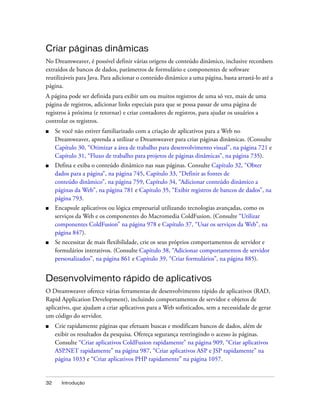 32 Introdução
Criar páginas dinâmicas
No Dreamweaver, é possível definir várias origens de conteúdo dinâmico, inclusive recordsets
extraídos de bancos de dados, parâmetros de formulário e componentes de software
reutilizáveis para Java. Para adicionar o conteúdo dinâmico a uma página, basta arrastá-lo até a
página.
A página pode ser definida para exibir um ou muitos registros de uma só vez, mais de uma
página de registros, adicionar links especiais para que se possa passar de uma página de
registros à próxima (e retornar) e criar contadores de registros, para ajudar os usuários a
controlar os registros.
■ Se você não estiver familiarizado com a criação de aplicativos para a Web no
Dreamweaver, aprenda a utilizar o Dreamweaver para criar páginas dinâmicas. (Consulte
Capítulo 30, “Otimizar a área de trabalho para desenvolvimento visual”, na página 721 e
Capítulo 31, “Fluxo de trabalho para projetos de páginas dinâmicas”, na página 735).
■ Defina e exiba o conteúdo dinâmico nas suas páginas. Consulte Capítulo 32, “Obter
dados para a página”, na página 745, Capítulo 33, “Definir as fontes de
conteúdo dinâmico”, na página 759, Capítulo 34, “Adicionar conteúdo dinâmico a
páginas da Web”, na página 781 e Capítulo 35, “Exibir registros de bancos de dados”, na
página 793.
■ Encapsule aplicativos ou lógica empresarial utilizando tecnologias avançadas, como os
serviços da Web e os componentes do Macromedia ColdFusion. (Consulte “Utilizar
componentes ColdFusion” na página 978 e Capítulo 37, “Usar os serviços da Web”, na
página 847).
■ Se necessitar de mais flexibilidade, crie os seus próprios comportamentos de servidor e
formulários interativos. (Consulte Capítulo 38, “Adicionar comportamentos de servidor
personalizados”, na página 861 e Capítulo 39, “Criar formulários”, na página 885).
Desenvolvimento rápido de aplicativos
O Dreamweaver oferece várias ferramentas de desenvolvimento rápido de aplicativos (RAD,
Rapid Application Development), incluindo comportamentos de servidor e objetos de
aplicativo, que ajudam a criar aplicativos para a Web sofisticados, sem a necessidade de gerar
um código do servidor.
■ Crie rapidamente páginas que efetuam buscas e modificam bancos de dados, além de
exibir os resultados da pesquisa. Ofereça segurança restringindo o acesso às páginas.
Consulte “Criar aplicativos ColdFusion rapidamente” na página 909, “Criar aplicativos
ASP.NET rapidamente” na página 987, “Criar aplicativos ASP e JSP rapidamente” na
página 1033 e “Criar aplicativos PHP rapidamente” na página 1057.
 