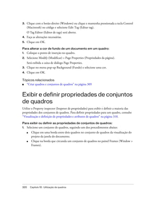 320 Capítulo 10: Utilização de quadros
3. Clique com o botão direito (Windows) ou clique e mantenha pressionada a tecla Control
(Macintosh) no código e selecione Edit Tag (Editar tag).
O Tag Editor (Editor de tags) será aberto.
4. Faça as alterações necessárias.
5. Clique em OK.
Para alterar a cor de fundo de um documento em um quadro:
1. Coloque o ponto de inserção no quadro.
2. Selecione Modify (Modificar) > Page Properties (Propriedades da página).
Será exibida a caixa de diálogo Page Properties.
3. Clique no menu pop-up Background (Fundo) e selecione uma cor.
4. Clique em OK.
Tópicos relacionados
■ “Criar quadros e conjuntos de quadros” na página 309
Exibir e definir propriedades de conjuntos
de quadros
Utilize o Property inspector (Inspetor de propriedades) para exibir e definir a maioria das
propriedades dos conjuntos de quadros. Para definir propriedades para um quadro, consulte
“Visualização e definição de propriedades e atributos de quadros” na página 318.
Para exibir ou definir as propriedades de conjuntos de quadros:
1. Selecione um conjunto de quadros, seguindo um dos procedimentos abaixo:
■ Clique em uma borda entre dois quadros no conjunto de quadros da visualização do
projeto da janela do documento.
■ Clique na borda que circunda um conjunto de quadros no painel Frames (Window >
Frames).
 