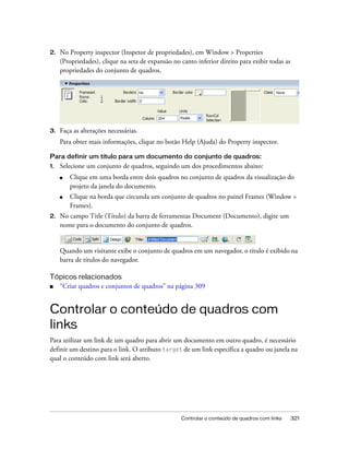 Controlar o conteúdo de quadros com links 321
2. No Property inspector (Inspetor de propriedades), em Window > Properties
(Propriedades), clique na seta de expansão no canto inferior direito para exibir todas as
propriedades do conjunto de quadros.
3. Faça as alterações necessárias.
Para obter mais informações, clique no botão Help (Ajuda) do Property inspector.
Para definir um título para um documento do conjunto de quadros:
1. Selecione um conjunto de quadros, seguindo um dos procedimentos abaixo:
■ Clique em uma borda entre dois quadros no conjunto de quadros da visualização do
projeto da janela do documento.
■ Clique na borda que circunda um conjunto de quadros no painel Frames (Window >
Frames).
2. No campo Title (Título) da barra de ferramentas Document (Documento), digite um
nome para o documento do conjunto de quadros.
Quando um visitante exibe o conjunto de quadros em um navegador, o título é exibido na
barra de títulos do navegador.
Tópicos relacionados
■ “Criar quadros e conjuntos de quadros” na página 309
Controlar o conteúdo de quadros com
links
Para utilizar um link de um quadro para abrir um documento em outro quadro, é necessário
definir um destino para o link. O atributo target de um link especifica a quadro ou janela na
qual o conteúdo com link será aberto.
 