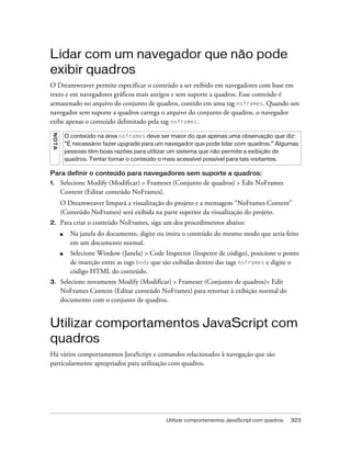 Utilizar comportamentos JavaScript com quadros 323
Lidar com um navegador que não pode
exibir quadros
O Dreamweaver permite especificar o conteúdo a ser exibido em navegadores com base em
texto e em navegadores gráficos mais antigos e sem suporte a quadros. Esse conteúdo é
armazenado no arquivo do conjunto de quadros, contido em uma tag noframes. Quando um
navegador sem suporte a quadros carrega o arquivo do conjunto de quadros, o navegador
exibe apenas o conteúdo delimitado pela tag noframes.
Para definir o conteúdo para navegadores sem suporte a quadros:
1. Selecione Modify (Modificar) > Frameset (Conjunto de quadros) > Edit NoFrames
Content (Editar conteúdo NoFrames).
O Dreamweaver limpará a visualização do projeto e a mensagem “NoFrames Content”
(Conteúdo NoFrames) será exibida na parte superior da visualização do projeto.
2. Para criar o conteúdo NoFrames, siga um dos procedimentos abaixo:
■ Na janela do documento, digite ou insira o conteúdo do mesmo modo que seria feito
em um documento normal.
■ Selecione Window (Janela) > Code Inspector (Inspetor de código), posicione o ponto
de inserção entre as tags body que são exibidas dentro das tags noframes e digite o
código HTML do conteúdo.
3. Selecione novamente Modify (Modificar) > Frameset (Conjunto de quadros)> Edit
NoFrames Content (Editar conteúdo NoFrames) para retornar à exibição normal do
documento com o conjunto de quadros.
Utilizar comportamentos JavaScript com
quadros
Há vários comportamentos JavaScript e comandos relacionados à navegação que são
particularmente apropriados para utilização com quadros.
NOTA
O conteúdo na área noframes deve ser maior do que apenas uma observação que diz:
“É necessário fazer upgrade para um navegador que pode lidar com quadros.” Algumas
pessoas têm boas razões para utilizar um sistema que não permite a exibição de
quadros. Tentar tornar o conteúdo o mais acessível possível para tais visitantes.
 