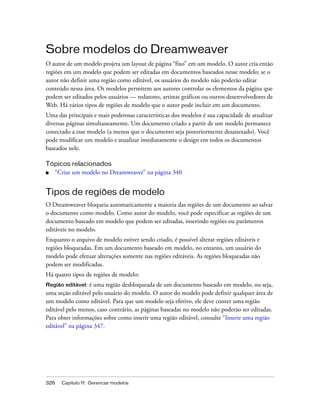 326 Capítulo 11: Gerenciar modelos
Sobre modelos do Dreamweaver
O autor de um modelo projeta um layout de página “fixo” em um modelo. O autor cria então
regiões em um modelo que podem ser editadas em documentos baseados nesse modelo; se o
autor não definir uma região como editável, os usuários do modelo não poderão editar
conteúdo nessa área. Os modelos permitem aos autores controlar os elementos da página que
podem ser editados pelos usuários — redatores, artistas gráficos ou outros desenvolvedores de
Web. Há vários tipos de regiões de modelo que o autor pode incluir em um documento.
Uma das principais e mais poderosas características dos modelos é sua capacidade de atualizar
diversas páginas simultaneamente. Um documento criado a partir de um modelo permanece
conectado a esse modelo (a menos que o documento seja posteriormente desanexado). Você
pode modificar um modelo e atualizar imediatamente o design em todos os documentos
baseados nele.
Tópicos relacionados
■ “Criar um modelo no Dreamweaver” na página 340
Tipos de regiões de modelo
O Dreamweaver bloqueia automaticamente a maioria das regiões de um documento ao salvar
o documento como modelo. Como autor do modelo, você pode especificar as regiões de um
documento baseado em modelo que podem ser editadas, inserindo regiões ou parâmetros
editáveis no modelo.
Enquanto o arquivo de modelo estiver sendo criado, é possível alterar regiões editáveis e
regiões bloqueadas. Em um documento baseado em modelo, no entanto, um usuário do
modelo pode efetuar alterações somente nas regiões editáveis. As regiões bloqueadas não
podem ser modificadas.
Há quatro tipos de regiões de modelo:
Região editável: é uma região desbloqueada de um documento baseado em modelo, ou seja,
uma seção editável pelo usuário do modelo. O autor do modelo pode definir qualquer área de
um modelo como editável. Para que um modelo seja efetivo, ele deve conter uma região
editável pelo menos, caso contrário, as páginas baseadas no modelo não poderão ser editadas.
Para obter informações sobre como inserir uma região editável, consulte “Inserir uma região
editável” na página 347.
 