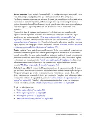 Sobre modelos do Dreamweaver 327
Região repetitiva: é uma seção do layout definida em um documento para ser repetida várias
vezes. Por exemplo, você pode definir que a linha de uma tabela deve ser repetida.
Geralmente, as seções repetitivas são editáveis, de modo que o usuário do modelo pode editar
o conteúdo do elemento repetitivo, embora o design em si seja controlado pelo autor do
modelo. O usuário do modelo utiliza as opções de controle da região repetitiva para adicionar
ou excluir cópias de regiões repetitivas em um documento baseado no modelo, caso
necessário.
Existem dois tipos de regiões repetitivas que você pode inserir em um modelo: região
repetitiva e tabela repetitiva. Para obter mais informações sobre como inserir uma região
repetitiva em um modelo, consulte “Criar uma região repetitiva em um modelo” na
página 350. Para obter informações sobre como criar uma tabela repetitiva, consulte “Inserir
uma tabela repetitiva” na página 351. Para obter informações sobre como trabalhar com uma
região repetitiva em uma página baseada em modelo, consulte “Adicionar, excluir e modificar
a ordem de uma entrada de região repetitiva” na página 370.
Região opcional é uma seção de um modelo que você define como opcional, para armazenar
conteúdo (como texto opcional ou uma imagem) que pode ou não aparecer no documento
baseado no modelo. Em uma página baseada em modelo, o usuário do modelo normalmente
controla se o conteúdo será exibido. Para obter mais informações sobre como definir regiões
opcionais em um modelo, consulte “Inserir uma região opcional” na página 353. Para obter
informações sobre como definir regiões opcionais em uma página baseada em modelo,
consulte “Modificar propriedades de modelos” na página 368.
Atributo de tag editável: permite desbloquear um atributo de tag em um modelo, de modo
que o atributo possa ser editado em uma página baseada em modelo. Por exemplo, você pode
“bloquear” a imagem que aparece no documento, mas permitir que o usuário do modelo
defina o alinhamento à esquerda, à direita ou centralizado. Para obter mais informações sobre
como definir atributos de tags editáveis, consulte “Definir atributos de tag editáveis em um
modelo” na página 356. Para obter informações sobre como editar as tags em uma página
baseada em modelo, consulte “Modificar propriedades de modelos” na página 368.
Tópicos relacionados
■ “Criar regiões editáveis” na página 346
■ “Criar regiões repetitivas” na página 350
■ “Usar regiões opcionais” na página 353
■ “Definir atributos de tag editáveis” na página 356
 