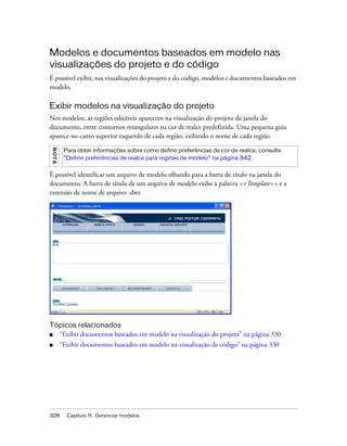 328 Capítulo 11: Gerenciar modelos
Modelos e documentos baseados em modelo nas
visualizações do projeto e do código
É possível exibir, nas visualizações do projeto e do código, modelos e documentos baseados em
modelo.
Exibir modelos na visualização do projeto
Nos modelos, as regiões editáveis aparecem na visualização do projeto da janela do
documento, entre contornos retangulares na cor de realce predefinida. Uma pequena guia
aparece no canto superior esquerdo de cada região, exibindo o nome de cada região.
É possível identificar um arquivo de modelo olhando para a barra de título na janela do
documento. A barra de título de um arquivo de modelo exibe a palavra <<Template>> e a
extensão de nome de arquivo .dwt.
Tópicos relacionados
■ “Exibir documentos baseados em modelo na visualização do projeto” na página 330
■ “Exibir documentos baseados em modelo na visualização de código” na página 330
NOTA
Para obter informações sobre como definir preferências de cor de realce, consulte
“Definir preferências de realce para regiões de modelo” na página 342.
 