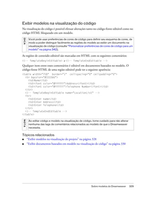 Sobre modelos do Dreamweaver 329
Exibir modelos na visualização do código
Na visualização do código é possível efetuar alterações tanto no código-fonte editável como no
código HTML bloqueado em um modelo.
As regiões de conteúdo editável são marcadas em HTML com os seguintes comentários:
<!-- TemplateBeginEditable> e <!-- TemplateEndEditable -->
Qualquer item entre esses comentários é editável em documentos baseados no modelo. O
código-fonte HTML de uma região editável pode ter a seguinte aparência:
<table width="75%" border="1" cellspacing="0" cellpadding="0">
<tr bgcolor="#333366">
<td>Name</td>
<td><font color="#FFFFFF">Address</font></td>
<td><font color="#FFFFFF">Telephone Number</font></td>
</tr>
<!-- TemplateBeginEditable name="LocationList" -->
<tr>
<td>Enter name</td>
<td>Enter Address</td>
<td>Enter Telephone</td>
</tr>
<!-- TemplateEndEditable -->
</table>
Tópicos relacionados
■ “Exibir modelos na visualização do projeto” na página 328
■ “Exibir documentos baseados em modelo na visualização de código” na página 330
DICA
Você pode usar preferências de cores de código para definir seu esquema de cores, de
modo a poder distinguir facilmente as regiões do modelo ao exibir um documento na
visualização de código (consulte “Personalizar preferências de cores de código para um
modelo” na página 342).
NOTA
Ao editar código e modelo na visualização de código, tome cuidado para não alterar
nenhuma das tags de comentários relacionados ao modelo de que o Dreamweaver
necessita.
 