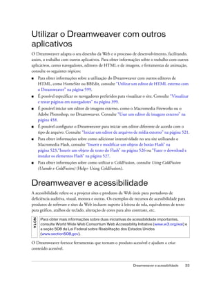 Dreamweaver e acessibilidade 33
Utilizar o Dreamweaver com outros
aplicativos
O Dreamweaver adapta o seu desenho da Web e o processo de desenvolvimento, facilitando,
assim, o trabalho com outros aplicativos. Para obter informações sobre o trabalho com outros
aplicativos, como navegadores, editores de HTML e de imagens, e ferramentas de animação,
consulte os seguintes tópicos:
■ Para obter informações sobre a utilização do Dreamweaver com outros editores de
HTML, como HomeSite ou BBEdit, consulte “Utilizar um editor de HTML externo com
o Dreamweaver” na página 599.
■ É possível especificar os navegadores preferidos para visualizar o site. Consulte “Visualizar
e testar páginas em navegadores” na página 399.
■ É possível iniciar um editor de imagens externo, como o Macromedia Fireworks ou o
Adobe Photoshop, no Dreamweaver. Consulte “Usar um editor de imagens externo” na
página 458.
■ É possível configurar o Dreamweaver para iniciar um editor diferente de acordo com o
tipo de arquivo. Consulte “Iniciar um editor de arquivos de mídia externo” na página 521.
■ Para obter informações sobre como adicionar interatividade no seu site utilizando o
Macromedia Flash, consulte “Inserir e modificar um objeto de botão Flash” na
página 523,“Inserir um objeto de texto do Flash” na página 526 ou “Fazer o download e
instalar os elementos Flash” na página 527.
■ Para obter informações sobre como utilizar o ColdFusion, consulte Using ColdFusion
(Usando o ColdFusion) (Help> Using ColdFusion).
Dreamweaver e acessibilidade
A acessibilidade refere-se a projetar sites e produtos da Web úteis para portadores de
deficiência auditiva, visual, motora e outras. Os exemplos de recursos de acessibilidade para
produtos de software e sites da Web incluem suporte à leitora de tela, equivalentes de texto
para gráfico, atalhos de teclado, alteração de cores para alto contraste, etc.
O Dreamweaver fornece ferramentas que tornam o produto acessível e ajudam a criar
conteúdo acessível.
NOTA
Para obter mais informações sobre duas iniciativas de acessibilidade importantes,
consulte World Wide Web Consortium Web Accessibility Initiative (www.w3.org/wai) e
a seção 508 da Lei Federal sobre Reabilitação dos Estados Unidos
(www.section508,gov).
 
