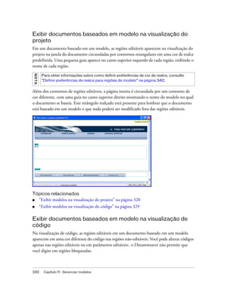 330 Capítulo 11: Gerenciar modelos
Exibir documentos baseados em modelo na visualização do
projeto
Em um documento baseado em um modelo, as regiões editáveis aparecem na visualização do
projeto na janela do documento circundadas por contornos retangulares em uma cor de realce
predefinida. Uma pequena guia aparece no canto superior esquerdo de cada região, exibindo o
nome de cada região.
Além dos contornos de regiões editáveis, a página inteira é circundada por um contorno de
cor diferente, com uma guia no canto superior direito mostrando o nome do modelo no qual
o documento se baseia. Este retângulo realçado está presente para lembrar que o documento
está baseado em um modelo e que nada poderá ser modificado fora das regiões editáveis.
Tópicos relacionados
■ “Exibir modelos na visualização do projeto” na página 328
■ “Exibir modelos na visualização do código” na página 329
Exibir documentos baseados em modelo na visualização de
código
Na visualização de código, as regiões editáveis em um documento baseado em um modelo
aparecem em uma cor diferente do código nas regiões não-editáveis. Você pode alterar códigos
apenas nas regiões editáveis ou em parâmetros editáveis; o Dreamweaver não permite que
você digite em regiões bloqueadas.
NOTA
Para obter informações sobre como definir preferências de cor de realce, consulte
“Definir preferências de realce para regiões de modelo” na página 342.
 