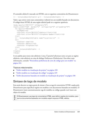 Sobre modelos do Dreamweaver 331
O conteúdo editável é marcado em HTML com os seguintes comentários do Dreamweaver:
<!-- InstanceBeginEditable> e <!-- InstanceEndEditable -->
Tudo o que estiver entre esses comentários é editável em um modelo baseado em documento.
O código-fonte HTML de uma região editável pode ter a seguinte aparência:
<body bgcolor="#FFFFFF" leftmargin="0">
<table width="75%" border="1" cellspacing="0" cellpadding="0">
<tr bgcolor="#333366">
<td>Name</td>
<td><font color="#FFFFFF">Address</font></td>
<td><font color="#FFFFFF">Telephone Number</font></td>
</tr>
<!-- InstanceBeginEditable name="LocationList" -->
<tr>
<td>Enter name</td>
<td>Enter Address</td>
<td>Enter Telephone</td>
</tr>
<!-- InstanceEndEditable -->
</table>
</body>
A cor padrão para textos não-editáveis é cinza. É possível selecionar outra cor para as regiões
editáveis e não-editáveis na caixa de diálogo Preferences (Preferências). Para obter mais
informações, consulte “Personalizar preferências de cores de código para um modelo” na
página 342.
Tópicos relacionados
■ “Exibir modelos na visualização do projeto” na página 328
■ “Exibir modelos na visualização do código” na página 329
■ “Exibir documentos baseados em modelo na visualização do projeto” na página 330
Sintaxe de tags de modelo
Esta seção descreve as regras gerais de sintaxe e lista as tags de comentários HTML usadas pelo
Dreamweaver para especificar regiões em modelos e em documentos baseados em modelos. O
Dreamweaver insere automaticamente tags de modelos no código quando você insere um
objeto de modelo.
NOTA
O Dreamweaver usa tags de comentários HTML para definir regiões de modelos, para
que os documentos baseados em modelos sejam arquivos HTML válidos.
 