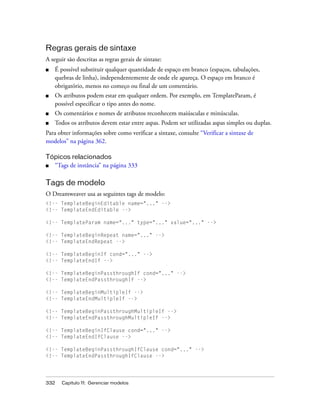 332 Capítulo 11: Gerenciar modelos
Regras gerais de sintaxe
A seguir são descritas as regras gerais de sintaxe:
■ É possível substituir qualquer quantidade de espaço em branco (espaços, tabulações,
quebras de linha), independentemente de onde ele apareça. O espaço em branco é
obrigatório, menos no começo ou final de um comentário.
■ Os atributos podem estar em qualquer ordem. Por exemplo, em TemplateParam, é
possível especificar o tipo antes do nome.
■ Os comentários e nomes de atributos reconhecem maiúsculas e minúsculas.
■ Todos os atributos devem estar entre aspas. Podem ser utilizadas aspas simples ou duplas.
Para obter informações sobre como verificar a sintaxe, consulte “Verificar a sintaxe de
modelos” na página 362.
Tópicos relacionados
■ “Tags de instância” na página 333
Tags de modelo
O Dreamweaver usa as seguintes tags de modelo:
<!-- TemplateBeginEditable name="..." -->
<!-- TemplateEndEditable -->
<!-- TemplateParam name="..." type="..." value="..." -->
<!-- TemplateBeginRepeat name="..." -->
<!-- TemplateEndRepeat -->
<!-- TemplateBeginIf cond="..." -->
<!-- TemplateEndIf -->
<!-- TemplateBeginPassthroughIf cond="..." -->
<!-- TemplateEndPassthroughIf -->
<!-- TemplateBeginMultipleIf -->
<!-- TemplateEndMultipleIf -->
<!-- TemplateBeginPassthroughMultipleIf -->
<!-- TemplateEndPassthroughMultipleIf -->
<!-- TemplateBeginIfClause cond="..." -->
<!-- TemplateEndIfClause -->
<!-- TemplateBeginPassthroughIfClause cond="..." -->
<!-- TemplateEndPassthroughIfClause -->
 