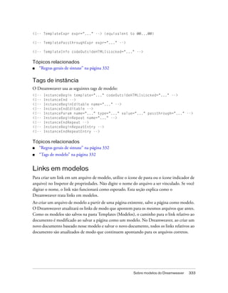 Sobre modelos do Dreamweaver 333
<!-- TemplateExpr expr="..." --> (equivalent to @@...@@)
<!-- TemplatePassthroughExpr expr="..." -->
<!-- TemplateInfo codeOutsideHTMLIsLocked="..." -->
Tópicos relacionados
■ “Regras gerais de sintaxe” na página 332
Tags de instância
O Dreamweaver usa as seguintes tags de modelo:
<!-- InstanceBegin template="..." codeOutsideHTMLIsLocked="..." -->
<!-- InstanceEnd -->
<!-- InstanceBeginEditable name="..." -->
<!-- InstanceEndEditable -->
<!-- InstanceParam name="..." type="..." value="..." passthrough="..." -->
<!-- InstanceBeginRepeat name="..." -->
<!-- InstanceEndRepeat -->
<!-- InstanceBeginRepeatEntry -->
<!-- InstanceEndRepeatEntry -->
Tópicos relacionados
■ “Regras gerais de sintaxe” na página 332
■ “Tags de modelo” na página 332
Links em modelos
Para criar um link em um arquivo de modelo, utilize o ícone de pasta ou o ícone indicador de
arquivo) no Inspetor de propriedades. Não digite o nome do arquivo a ser vinculado. Se você
digitar o nome, o link não funcionará como esperado. Esta seção explica como o
Dreamweaver trata links em modelos.
Ao criar um arquivo de modelo a partir de uma página existente, salve a página como modelo.
O Dreamweaver atualizará os links de modo que apontem para os mesmos arquivos que antes.
Como os modelos são salvos na pasta Templates (Modelos), o caminho para o link relativo ao
documento é modificado ao salvar a página como um modelo. No Dreamweaver, ao criar um
novo documento baseado nesse modelo e salvar o novo documento, todos os links relativos ao
documento são atualizados de modo que continuem apontando para os arquivos corretos.
 