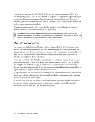 334 Capítulo 11: Gerenciar modelos
Entretanto, ao adicionar um link relativo ao documento em um arquivo de modelo, se o
caminho for digitado na caixa de texto do link no Inspetor de propriedades, é possível digitar
um caminho incorreto por engano. O caminho correto é o caminho da pasta Templates
(Modelos) para o documento vinculado, e não o caminho da pasta do documento baseado em
modelo para o documento vinculado.
Para obter mais informações sobre como vincular usando o ícone indicador de arquivo,
consulte “Vincular arquivos e documentos” na página 468.
Modelos aninhados
Um modelo aninhado é um modelo cujo projeto e regiões editáveis são baseados em outro
modelo. Para criar um modelo aninhado, salve o modelo original ou básico primeiro e, em
seguida, crie um novo documento baseado no modelo e salve o documento como modelo. No
novo modelo, é possível definir posteriormente regiões editáveis em áreas originalmente
definidas como editáveis do modelo básico.
Os modelos aninhados são utilizados para controlar o conteúdo em páginas de um site que
compartilham muitos elementos de design, mas possuem poucas variações entre as páginas.
Por exemplo, um modelo básico pode conter áreas de projeto maiores e ser utilizável por
diversos fornecedores de conteúdo de um site, enquanto um modelo aninhado pode definir as
regiões editáveis de páginas em uma seção específica do site.
As regiões editáveis em um modelo básico são repassadas ao modelo aninhado e permanecem
editáveis em páginas criadas a partir de um modelo aninhado, a menos que novas regiões de
modelo sejam inseridas nessas regiões.
As modificações feitas em um modelo básico são automaticamente atualizadas nos modelos
baseados no modelo básico, e em todos os documentos baseados em modelo que estão
baseados no modelo principal e nos modelos aninhados.
NOTA
Em alguns casos (como, por exemplo, caminhos de arquivo em manipuladores de
eventos em modelos) não será possível utilizar o ícone de pasta ou o ícone indicador de
arquivo. Nesses casos, digite o caminho correto manualmente.
 