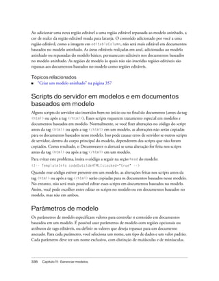 336 Capítulo 11: Gerenciar modelos
Ao adicionar uma nova região editável a uma região editável repassada ao modelo aninhado, a
cor de realce da região editável muda para laranja. O conteúdo adicionado por você a uma
região editável, como a imagem em editableColumn, não será mais editável em documentos
baseados no modelo aninhado. As áreas editáveis realçadas em azul, adicionadas ao modelo
aninhado ou repassadas do modelo básico, permanecem editáveis nos documentos baseados
no modelo aninhado. As regiões de modelo às quais não são inseridas regiões editáveis são
repassas aos documentos baseados no modelo como regiões editáveis.
Tópicos relacionados
■ “Criar um modelo aninhado” na página 357
Scripts do servidor em modelos e em documentos
baseados em modelo
Alguns scripts do servidor são inseridos bem no início ou no final do documento (antes da tag
<html> ou após a tag </html>). Esses scripts requerem tratamento especial em modelos e
documentos baseados em modelo. Normalmente, se você fizer alterações no código do script
antes da tag <html> ou após a tag </html> em um modelo, as alterações não serão copiadas
para os documentos baseados nesse modelo. Isso pode causar erros de servidor se outros scripts
de servidor, dentro do corpo principal do modelo, dependerem dos scripts que não foram
copiados. Como resultado, o Dreamweaver o alertará se uma alteração for feita nos scripts
antes da tag <html> ou após a tag </html> em um modelo.
Para evitar este problema, insira o código a seguir na seção head do modelo:
<!-- TemplateInfo codeOutsideHTMLIsLocked="true" -->
Quando esse código estiver presente em um modelo, as alterações feitas nos scripts antes da
tag <html> ou após a tag </html> serão copiadas para os documentos baseados nesse modelo.
No entanto, não será mais possível editar esses scripts em documentos baseados no modelo.
Assim, você pode escolher entre editar os scripts no modelo ou em documentos baseados no
modelo, mas não em ambos.
Parâmetros de modelo
Os parâmetros de modelo especificam valores para controlar o conteúdo em documentos
baseados em um modelo. É possível usar parâmetros de modelo com regiões opcionais ou
atributos de tags editáveis, ou definir os valores que deseja repassar para um documento
anexado. Para cada parâmetro, você seleciona um nome, um tipo de dados e um valor padrão.
Cada parâmetro deve ter um nome exclusivo, com distinção de maiúsculas e de minúsculas.
 