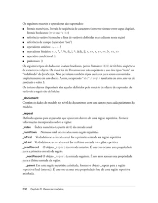 338 Capítulo 11: Gerenciar modelos
Os seguintes recursos e operadores são suportados:
■ literais numéricos, literais de seqüência de caracteres (somente sintaxe entre aspas duplas),
literais booleanos (true ou false)
■ referência variável (consulte a lista de variáveis definidas mais adiante nesta seção)
■ referência de campo (operador “dot”)
■ operadores unários: +, -, ~, !
■ operadores binários: +, -, *, /, %, &, |, ^, &&, ||, <, <=, >, >=, ==, !=, <<, >>
■ operador condicional: ?:
■ parênteses: ()
Os seguintes tipos de dados são usados: booleano, ponto flutuante IEEE de 64 bits, seqüência
de caracteres e objeto. Os modelos do Dreamweaver não suportam o uso dos tipos “nulo” ou
“indefinido” do JavaScript. Não permitem também tipos escalares para serem convertidos
implicitamente em um objeto. Assim, a expressão "abc".length resultaria em erro, em vez de
produzir o valor 3.
Os únicos objetos disponíveis são aqueles definidos pelo modelo de objeto de expressão. As
variáveis a seguir são definidas:
_document
Contém os dados do modelo no nível do documento com um campo para cada parâmetro do
modelo.
_repeat
Definido apenas para expressões que aparecem dentro de uma região repetitiva. Fornece
informações incorporadas sobre a região:
_index Índice numérico (a partir de 0) da entrada atual
_numRows Número total de entradas nesta região repetitiva
_isFirst Verdadeiro se a entrada atual for a primeira entrada na região repetitiva
_isLast Verdadeiro se a entrada atual for a última entrada na região repetitiva
_prevRecord O objeto _repeat da entrada anterior. É um erro acessar esta propriedade
para a primeira entrada da região.
_nextRecord O objeto _repeat da entrada seguinte. É um erro acessar esta propriedade
para a última entrada da região.
_parent Em uma região repetitiva aninhada, fornece o objeto _repeat para a região
repetitiva final (externa). É um erro acessar esta propriedade fora de uma região repetitiva
aninhada.
 