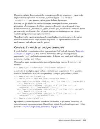 Sobre modelos do Dreamweaver 339
Durante a avaliação da expressão, todos os campos dos objetos _document e _repeat estão
implicitamente disponíveis. Por exemplo, é possível digitar title em vez de
_document.title para acessar o parâmetro de título do documento.
Em casos em que não há um conflito de campos, os campos do objeto _repeat têm
precedência sobre os campos do objeto _document. Portanto, não será necessário fazer
referência explícita a _document ou _repeat, a menos que _document seja necessário dentro
de uma região repetitiva para fazer referência a parâmetros de documento que estejam
ocultados por parâmetros de regiões repetitivas.
Quando as regiões repetitivas aninhadas forem utilizadas, somente os campos das regiões
repetitivas internas estarão implicitamente disponíveis. As regiões externas devem ser
explicitamente indicadas por meio de _parent.
Condição If múltipla em códigos de modelo
É possível definir expressões de modelo para condições if e if múltipla (consulte “Expressões
de modelo” na página 337). Este exemplo demonstra a definição de um parâmetro
denominado “Dept”, definindo um valor inicial e definindo uma condição if múltipla que
determina o logotipo a ser exibido.
O exemplo a seguir mostra um código que você pode digitar na seção de cabeçalho do
modelo:
<!-- TemplateParam name="Dept" type="number" value="1" -->
A instrução de condição a seguir verifica o valor atribuído ao parâmetro Dept. Quando a
condição for verdadeira (true) ou correspondente, a imagem apropriada será exibida.
<!-- TemplateBeginMultipleIf -->
<!-- checks value of Dept and shows appropriate image-->
<!-- TemplateBeginClause cond="Dept == 1" --> <img src=".../sales.gif">
<!-- TemplateEndIfClause -->
<!-- TemplateBeginIfClause cond="Dept == 2" --> <img src=".../
support.gif"> <!-- TemplateEndIfClause-->
<!-- TemplateBeginIfClause cond="Dept == 3" --> <img src=".../hr.gif">
<!-- TemplateEndIfClause -->
<!-- TemplateBeginIfClause cond="Dept != 3" --> <img src=".../
spacer.gif"> <!-- TemplateEndIfClause -->
<!-- TemplateEndMultipleIf -->
Quando você cria um documento baseado em um modelo, os parâmetros do modelo são
automaticamente repassados para ele. O usuário do modelo determina a imagem a ser exibida
(consulte “Modificar propriedades de modelos” na página 368).
 