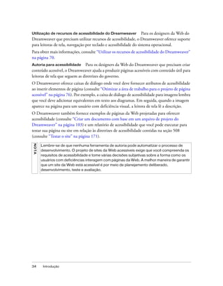 34 Introdução
Utilização de recursos de acessibilidade do Dreamweaver Para os designers da Web do
Dreamweaver que precisam utilizar recursos de acessibilidade, o Dreamweaver oferece suporte
para leitoras de tela, navegação por teclado e acessibilidade do sistema operacional.
Para obter mais informações, consulte “Utilizar os recursos de acessibilidade do Dreamweaver”
na página 70.
Autoria para acessibilidade Para os designers da Web do Dreamweaver que precisam criar
conteúdo acessível, o Dreamweaver ajuda a produzir páginas acessíveis com conteúdo útil para
leitoras de tela que seguem as diretrizes do governo.
O Dreamweaver oferece caixas de diálogo onde você deve fornecer atributos de acessibilidade
ao inserir elementos de página (consulte “Otimizar a área de trabalho para o projeto de página
acessível” na página 76). Por exemplo, a caixa de diálogo de acessibilidade para imagens lembra
que você deve adicionar equivalentes em texto aos diagramas. Em seguida, quando a imagem
aparece na página para um usuário com deficiência visual, a leitora de tela lê a descrição.
O Dreamweaver também fornece exemplos de páginas da Web projetadas para oferecer
acessibilidade (consulte “Criar um documento com base em um arquivo de projeto do
Dreamweaver” na página 103) e um relatório de acessibilidade que você pode executar para
testar sua página ou site em relação às diretrizes de acessibilidade contidas na seção 508
(consulte “Testar o site” na página 171).
NOTA
Lembre-se de que nenhuma ferramenta de autoria pode automatizar o processo de
desenvolvimento. O projeto de sites da Web acessíveis exige que você compreenda os
requisitos de acessibilidade e tome várias decisões subjetivas sobre a forma como os
usuários com deficiências interagem com páginas da Web. A melhor maneira de garantir
que um site da Web está acessível é por meio de planejamento deliberado,
desenvolvimento, teste e avaliação.
 