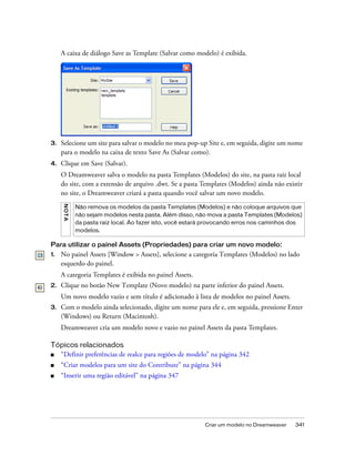 Criar um modelo no Dreamweaver 341
A caixa de diálogo Save as Template (Salvar como modelo) é exibida.
3. Selecione um site para salvar o modelo no meu pop-up Site e, em seguida, digite um nome
para o modelo na caixa de texto Save As (Salvar como).
4. Clique em Save (Salvar).
O Dreamweaver salva o modelo na pasta Templates (Modelos) do site, na pasta raiz local
do site, com a extensão de arquivo .dwt. Se a pasta Templates (Modelos) ainda não existir
no site, o Dreamweaver criará a pasta quando você salvar um novo modelo.
Para utilizar o painel Assets (Propriedades) para criar um novo modelo:
1. No painel Assets [Window > Assets], selecione a categoria Templates (Modelos) no lado
esquerdo do painel.
A categoria Templates é exibida no painel Assets.
2. Clique no botão New Template (Novo modelo) na parte inferior do painel Assets.
Um novo modelo vazio e sem título é adicionado à lista de modelos no painel Assets.
3. Com o modelo ainda selecionado, digite um nome para ele e, em seguida, pressione Enter
(Windows) ou Return (Macintosh).
Dreamweaver cria um modelo novo e vazio no painel Assets da pasta Templates.
Tópicos relacionados
■ “Definir preferências de realce para regiões de modelo” na página 342
■ “Criar modelos para um site do Contribute” na página 344
■ “Inserir uma região editável” na página 347
NOTA
Não remova os modelos da pasta Templates (Modelos) e não coloque arquivos que
não sejam modelos nesta pasta. Além disso, não mova a pasta Templates (Modelos)
da pasta raiz local. Ao fazer isto, você estará provocando erros nos caminhos dos
modelos.
 