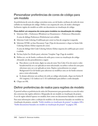 342 Capítulo 11: Gerenciar modelos
Personalizar preferências de cores de código para
um modelo
As preferências de cores do código controlam texto, cor de fundo e atributos de estilo do texto
exibidos na visualização do código. Defina o seu esquema de cores, de modo a distinguir
facilmente regiões do modelo ao exibir um documento na visualização de código.
Para definir um esquema de cores para modelos na visualização do código:
1. Selecione Edit > Preferences (Windows) ou Dreamweaver > Preferences (Macintosh).
A caixa de diálogo Preferences (Preferências) será exibida.
2. Selecione Code Coloring (Codificação por cores) na lista de categorias à esquerda.
3. Selecione HTML na lista Document Type (Tipo de documento) e clique no botão Edit
Coloring Scheme (Editar esquema de cores).
A caixa de diálogo Edit Code Coloring Scheme (Editar esquema de codificação por cores)
é exibida.
4. Na lista Styles For (Estilo para), selecione Template Tags (Tags de modelo).
5. Defina cor, cor de fundo e atributos de estilo para o texto na visualização do código
efetuando um dos procedimentos a seguir:
■ Para alterar a cor do texto, digite na caixa de texto Text Color (Cor do texto) o valor
hexadecimal da cor a ser aplicada ao texto selecionado, ou utilize o seletor de cores para
selecionar uma cor a ser aplicada ao texto. Repita o procedimento no campo
Background (Cor de fundo) para adicionar ou modificar uma cor de fundo existente
para o texto selecionado.
■ Se desejar adicionar um atributo de estilo ao código selecionado, clique nos botões B
(N) (negrito), I (I) (itálico) ou U (S) (sublinhado) para definir o estilo desejado.
6. Clique em OK.
Definir preferências de realce para regiões de modelo
É possível utilizar as preferências de realce do Dreamweaver para personalizar as cores de realce
dos contornos das regiões editáveis e bloqueadas de um modelo na visualização do projeto.
A cor de região editável aparece no modelo, bem como em documentos baseados no modelo.
Para mais informações sobre a exibição de modelos e de documentos baseados em modelos na
visualização de projeto, consulte “Exibir modelos na visualização do projeto” na página 328 e
“Exibir documentos baseados em modelo na visualização do projeto” na página 330.
 