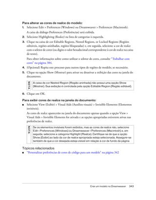 Criar um modelo no Dreamweaver 343
Para alterar as cores de realce do modelo:
1. Selecione Edit > Preferences (Windows) ou Dreamweaver > Preferences (Macintosh).
A caixa de diálogo Preferences (Preferências) será exibida.
2. Selecione Highlighting (Realce) na lista de categorias à esquerda.
3. Clique na caixa de cor Editable Regions, Nested Regions, or Locked Regions (Regiões
editáveis, regiões aninhadas, regiões bloqueadas) e, em seguida, selecione a cor de realce
com o seletor de cores (ou digite o valor hexadecimal correspondente à cor de realce na caixa
de texto).
Para obter informações sobre como utilizar o seletor de cores, consulte “Trabalhar com
cores” na página 384.
4. (Opcional) Repita este processo para outros tipos de regiões de modelo, se necessário.
5. Clique na opção Show (Mostrar) para ativar ou desativar a exibição das cores na janela do
documento.
6. Clique em OK.
Para exibir cores de realce na janela do documento:
■ Selecione View (Exibir) > Visual Aids (Auxílios visuais) > Invisible Elements (Elementos
invisíveis).
As cores de realce aparecerão na janela do documento apenas quando a opção View >
Visual Aids > Invisible Elements for ativada e as opções apropriadas estiverem ativas nas
preferências de realce.
Tópicos relacionados
■ “Personalizar preferências de cores de código para um modelo” na página 342
NOTA
A caixa de cor Nested Region (Região aninhada) não possui uma opção Show
(Mostrar). Sua exibição é controlada pela opção Editable Region (Região editável).
NOTA
Se os elementos invisíveis forem exibidos, mas as cores de realce não, selecione
Edit > Preferences (Windows) ou Dreamweaver > Preferences (Macintosh) e, em
seguida, selecione a categoria Highlight (Realce). Certifique-se de que a opção
Show (Exibir) ao lado da cor de realce apropriada esteja selecionada. Assegure-se
também de que a cor desejada esteja visível em relação à cor de fundo da página
 