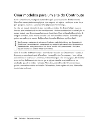 344 Capítulo 11: Gerenciar modelos
Criar modelos para um site do Contribute
Com o Dreamweaver, você pode criar modelos para ajudar os usuários do Macromedia
Contribute na criação de novas páginas, para assegurar um aspecto consistente ao seu site, e
para que possa atualizar o layout de várias páginas ao mesmo tempo.
Ao criar um modelo e transferi-lo para o servidor, o modelo fica disponível para todos os
usuários do Contribute que se conectam ao seu site, a menos sejam estabelecidas restrições ao
uso do modelo para determinadas funções do Contribute. Caso tenha definido restrições de
uso para o modelo, talvez precise adicionar cada novo modelo a uma lista de modelos que
podem ser usados pelo usuário do Contribute (consulte Administering Contribute).
Além de modelos do Dreamweaver, é possível criar “modelos não-Dreamweaver” usando as
ferramentas administrativas do Contribute. Um modelo não-Dreamweaver é uma página
existente que os usuários do Contribute podem utilizar para criar novas páginas. Ele é similar
a um modelo do Dreamweaver, exceto que as páginas baseadas nesse modelo não são
atualizadas quando o modelo é alterado. Além disso, os modelos não-Dreamweaver não
podem conter elementos de modelos do Dreamweaver, como regiões editáveis, bloqueadas,
repetitivas e opcionais.
NOTA
Verifique se a pasta raiz do site especificada em cada definição do site do usuário do
Contribute é a mesma que a pasta raiz do site especificada na definição do seu site no
Dreamweaver. Se a pasta raiz do site de um usuário não corresponder à sua pasta,
aquele usuário não poderá utilizar os modelos.
 