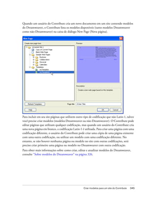 Criar modelos para um site do Contribute 345
Quando um usuário do Contribute cria um novo documento em um site contendo modelos
do Dreamweaver, o Contribute lista os modelos disponíveis (tanto modelos Dreamweaver
como não-Dreamweaver) na caixa de diálogo New Page (Nova página).
Para incluir em seu site páginas que utilizem outro tipo de codificação que não Latin-1, talvez
você precise criar modelos (modelos Dreamweaver ou não-Dreamweaver). O Contribute pode
editar páginas que utilizam qualquer codificação, mas quando um usuário do Contribute cria
uma nova página em branco, a codificação Latin-1 é utilizada. Para criar uma página com uma
codificação diferente, o usuário do Contribute pode criar uma cópia de uma página existente
com uma outra codificação, ou utilizar um modelo com uma codificação diferente. No
entanto, se não houver nenhuma página ou modelo no site com outras codificações, será
preciso criar primeiro uma página ou modelo no Dreamweaver com outra codificação.
Para obter mais informações sobre como criar, editar e atualizar modelos do Dreamweaver,
consulte “Sobre modelos do Dreamweaver” na página 326.
 