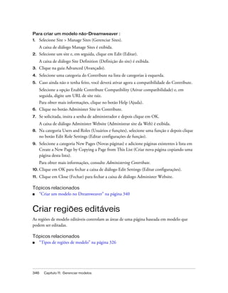 346 Capítulo 11: Gerenciar modelos
Para criar um modelo não-Dreamweaver :
1. Selecione Site > Manage Sites (Gerenciar Sites).
A caixa de diálogo Manage Sites é exibida.
2. Selecione um site e, em seguida, clique em Edit (Editar).
A caixa de diálogo Site Definition (Definição do site) é exibida.
3. Clique na guia Advanced (Avançado).
4. Selecione uma categoria do Contribute na lista de categorias à esquerda.
5. Caso ainda não o tenha feito, você deverá ativar agora a compatibilidade do Contribute.
Selecione a opção Enable Contribute Compatibility (Ativar compatibilidade) e, em
seguida, digite um URL de site raiz.
Para obter mais informações, clique no botão Help (Ajuda).
6. Clique no botão Administer Site in Contribute.
7. Se solicitada, insira a senha de administrador e depois clique em OK.
A caixa de diálogo Administer Website (Administrar site da Web) é exibida.
8. Na categoria Users and Roles (Usuários e funções), selecione uma função e depois clique
no botão Edit Role Settings (Editar configurações de função).
9. Selecione a categoria New Pages (Novas páginas) e adicione páginas existentes à lista em
Create a New Page by Copying a Page from This List (Criar nova página copiando uma
página desta lista).
Para obter mais informações, consulte Administering Contribute.
10. Clique em OK para fechar a caixa de diálogo Edit Settings (Editar configurações).
11. Clique em Close (Fechar) para fechar a caixa de diálogo Administer Website.
Tópicos relacionados
■ “Criar um modelo no Dreamweaver” na página 340
Criar regiões editáveis
As regiões de modelo editáveis controlam as áreas de uma página baseada em modelo que
podem ser editadas.
Tópicos relacionados
■ “Tipos de regiões de modelo” na página 326
 