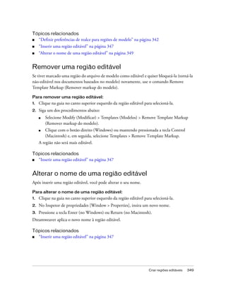 Criar regiões editáveis 349
Tópicos relacionados
■ “Definir preferências de realce para regiões de modelo” na página 342
■ “Inserir uma região editável” na página 347
■ “Alterar o nome de uma região editável” na página 349
Remover uma região editável
Se tiver marcado uma região do arquivo de modelo como editável e quiser bloqueá-la (torná-la
não-editável nos documentos baseados no modelo) novamente, use o comando Remove
Template Markup (Remover markup do modelo).
Para remover uma região editável:
1. Clique na guia no canto superior esquerdo da região editável para selecioná-la.
2. Siga um dos procedimentos abaixo:
■ Selecione Modify (Modificar) > Templates (Modelos) > Remove Template Markup
(Remover markup do modelo).
■ Clique com o botão direito (Windows) ou mantendo pressionada a tecla Control
(Macintosh) e, em seguida, selecione Templates > Remove Template Markup.
A região não será mais editável.
Tópicos relacionados
■ “Inserir uma região editável” na página 347
Alterar o nome de uma região editável
Após inserir uma região editável, você pode alterar o seu nome.
Para alterar o nome de uma região editável:
1. Clique na guia no canto superior esquerdo da região editável para selecioná-la.
2. No Inspetor de propriedades [Window > Properties], insira um novo nome.
3. Pressione a tecla Enter (no Windows) ou Return (no Macintosh).
Dreamweaver aplica o novo nome à região editável.
Tópicos relacionados
■ “Inserir uma região editável” na página 347
 