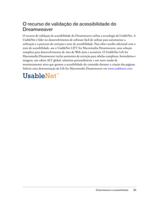 Dreamweaver e acessibilidade 35
O recurso de validação de acessibilidade do
Dreamweaver
O recurso de validação de acessibilidade do Dreamweaver utiliza a tecnologia da UsableNet. A
UsableNet é líder no desenvolvimento de software fácil de utilizar para automatizar a
utilização e o processo de correção e teste de acessibilidade. Para obter auxílio adicional com o
teste de acessibilidade, use o UsableNet LIFT for Macromedia Dreamweaver, uma solução
completa para desenvolvimento de sites da Web úteis e acessíveis. O UsableNet Lift for
Macromedia Dreamweaver inclui assistentes de correção para tabelas complexas, formulários e
imagens, um editor ALT global, relatórios personalizáveis e um novo modo de
monitoramento ativo que garante a acessibilidade do conteúdo durante a criação das páginas.
Solicite uma demonstração do Lift for Macromedia Dreamweaver em www.usablenet.com.
 