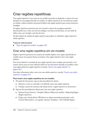 350 Capítulo 11: Gerenciar modelos
Criar regiões repetitivas
Uma região repetitiva é uma seção de um modelo que pode ser duplicada o número de vezes
desejado em uma página baseada em modelo. As regiões repetitivas são normalmente usadas
em tabelas, embora também seja possível definir uma região repetitiva para outros elementos
da página.
As regiões repetitivas permitem que você controle o layout da sua página repetindo
determinados itens, como um item de catálogo e um layout de descrição, ou uma linha de
dados como, por exemplo, uma lista de itens.
Há dois objetos de modelo de região repetitiva que podem ser utilizados: região repetitiva e
tabela repetitiva.
Tópicos relacionados
■ “Tipos de regiões de modelo” na página 326
Criar uma região repetitiva em um modelo
Regiões repetitivas permitem aos usuários do modelo duplicar uma região especificada no
modelo tantas vezes quanto forem necessárias. Uma região repetitiva não é uma região
editável.
Para tornar editável o conteúdo de uma região repetitiva (por exemplo, para permitir a um
usuário inserir texto em uma célula de tabela em um documento baseado em modelo), insira
uma região editável na região repetitiva (consulte “Inserir uma região editável” na
página 347).
Para obter informações sobre como criar uma tabela repetitiva, consulte “Inserir uma tabela
repetitiva” na página 351.
Para inserir uma região repetitiva em um modelo:
1. Na janela do documento, siga um dos procedimentos abaixo:
■ Selecione o texto ou conteúdo a ser definido como uma região repetitiva.
■ Coloque o ponto de inserção onde deseja inserir a região repetitiva no documento.
2. Siga um dos procedimentos abaixo para criar uma região repetitiva:
■ Selecione Insert (Inserir) > Template Objects (Objetos de modelo) > Repeating Region
(Região repetitiva).
■ Clique com o botão direito (Windows) ou clique mantendo pressionada a tecla
Control (Macintosh) e, em seguida, selecione Templates > New Editable Region.
 