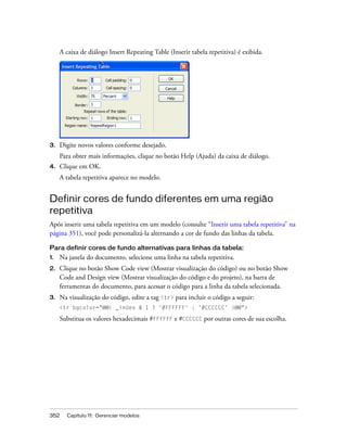 352 Capítulo 11: Gerenciar modelos
A caixa de diálogo Insert Repeating Table (Inserir tabela repetitiva) é exibida.
3. Digite novos valores conforme desejado.
Para obter mais informações, clique no botão Help (Ajuda) da caixa de diálogo.
4. Clique em OK.
A tabela repetitiva aparece no modelo.
Definir cores de fundo diferentes em uma região
repetitiva
Após inserir uma tabela repetitiva em um modelo (consulte “Inserir uma tabela repetitiva” na
página 351), você pode personalizá-la alternando a cor de fundo das linhas da tabela.
Para definir cores de fundo alternativas para linhas da tabela:
1. Na janela do documento, selecione uma linha na tabela repetitiva.
2. Clique no botão Show Code view (Mostrar visualização do código) ou no botão Show
Code and Design view (Mostrar visualização do código e do projeto), na barra de
ferramentas do documento, para acessar o código para a linha da tabela selecionada.
3. Na visualização do código, edite a tag <tr> para incluir o código a seguir:
<tr bgcolor="@@( _index & 1 ? '#FFFFFF' : '#CCCCCC' )@@">
Substitua os valores hexadecimais #FFFFFF e #CCCCCC por outras cores de sua escolha.
 
