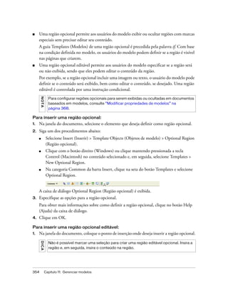 354 Capítulo 11: Gerenciar modelos
■ Uma região opcional permite aos usuários do modelo exibir ou ocultar regiões com marcas
especiais sem precisar editar seu conteúdo.
A guia Templates (Modelos) de uma região opcional é precedida pela palavra if. Com base
na condição definida no modelo, os usuários do modelo podem definir se a região é visível
nas páginas que criarem.
■ Uma região opcional editável permite aos usuários do modelo especificar se a região será
ou não exibida, sendo que eles podem editar o conteúdo da região.
Por exemplo, se a região opcional incluir uma imagem ou texto, o usuário do modelo pode
definir se o conteúdo será exibido, bem como editar o conteúdo, se desejado. Uma região
editável é controlada por uma instrução condicional.
Para inserir uma região opcional:
1. Na janela do documento, selecione o elemento que deseja definir como região opcional.
2. Siga um dos procedimentos abaixo:
■ Selecione Insert (Inserir) > Template Objects (Objetos de modelo) > Optional Region
(Região opcional).
■ Clique com o botão direito (Windows) ou clique mantendo pressionada a tecla
Control (Macintosh) no conteúdo selecionado e, em seguida, selecione Templates >
New Optional Region.
■ Na categoria Common da barra Insert, clique na seta do botão Templates e selecione
Optional Region.
A caixa de diálogo Optional Region (Região opcional) é exibida.
3. Especifique as opções para a região opcional.
Para obter mais informações sobre como definir a região opcional, clique no botão Help
(Ajuda) da caixa de diálogo.
4. Clique em OK.
Para inserir uma região opcional editável:
1. Na janela do documento, coloque o ponto de inserção onde deseja inserir a região opcional.
NOTA
Para configurar regiões opcionais para serem exibidas ou ocultadas em documentos
baseados em modelos, consulte “Modificar propriedades de modelos” na
página 368.
DICA
Não é possível marcar uma seleção para criar uma região editável opcional. Insira a
região e, em seguida, insira o conteúdo na região.
 