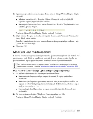 Usar regiões opcionais 355
2. Siga um dos procedimentos abaixo para abrir a caixa de diálogo Optional Region (Região
opcional):
■ Selecione Insert (Inserir) > Template Objects (Objetos de modelo) > Editable
Optional Region (Região opcional editável).
■ Na categoria Common da barra Insert, clique na seta do botão Templates e selecione
Editable Optional Region.
A caixa de diálogo Optional Region (Região opcional) é exibida.
3. Digite o nome da região opcional e, em seguida, clique na guia Advanced (Avançado) se
quiser definir outras opções.
Para obter mais informações sobre como definir a região opcional, clique no botão Help
(Ajuda) da caixa de diálogo.
4. Clique em OK.
Modificar uma região opcional
É possível editar as configurações da região opcional após inserir a região em um modelo. Por
exemplo, você pode definir se o padrão do conteúdo deve ser exibido ou não, vincular um
parâmetro a uma região opcional existente ou modificar uma expressão de modelo.
Para reabrir a caixa de diálogo Optional Region (Região opcional):
1. Na janela do documento, siga um dos procedimentos abaixo:
■ Na visualização do projeto, clique na guia do modelo da região opcional a ser
modificada.
■ Na visualização do projeto, posicione o ponto de inserção na região do modelo; em
seguida, no seletor de tags na parte inferior da janela do documento, selecione a tag do
modelo, <mmtemplate:if>.
■ Na visualização do código, clique na tag de comentário da região de modelo a ser
modificada.
2. No Inspetor de propriedades (Window > Properties), clique em Edit.
A caixa de diálogo Optional Region (Região opcional) é exibida.
NOTA
Para configurar regiões opcionais para serem exibidas ou ocultadas em documentos
baseados em modelos, consulte “Modificar propriedades de modelos” na página 368.
 