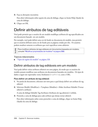 356 Capítulo 11: Gerenciar modelos
3. Faça as alterações necessárias.
Para obter informações sobre opções da caixa de diálogo, clique no botão Help (Ajuda) da
caixa de diálogo.
4. Clique em OK.
Definir atributos de tag editáveis
Você pode permitir que o usuário de um modelo modifique atributos de tag especificados em
um documento baseado em um modelo.
Por exemplo, você pode definir uma cor de fundo no documento de modelo, mas permitir
que os usuários definam outra cor de fundo para as páginas criadas por eles. Os usuários
podem atualizar somente os atributos que você especificar como editáveis.
Tópicos relacionados
■ “Tipos de regiões de modelo” na página 326
Definir atributos de tag editáveis em um modelo
Você pode definir vários atributos editáveis em uma página, de modo que os usuários do
modelo possam modificar esses atributos em documentos baseados em modelos. Os tipos de
dados a seguir são suportados: texto, booleanos (true/false), cores e URL.
Para definir um atributo de tag editável:
1. Na janela do documento, selecione um item para o qual deseja definir um atributo de tag
editável.
2. Selecione Modify (Modificar) > Templates (Modelos) > Make Attribute Editable (Tornar
editável o atributo).
A caixa de diálogo Editable Tag Attributes (Atributos de tag editáveis) é exibida.
3. Preencha a caixa de diálogo para cada atributo que deseja tornar editável.
Para obter informações sobre como preencher a caixa de diálogo, clique no botão Help
(Ajuda) da caixa de diálogo.
NOTA
Para modificar atributos de tags editáveis em documentos baseados em modelos,
consulte “Modificar propriedades de modelos” na página 368.
 