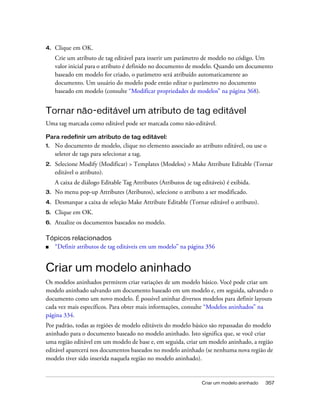 Criar um modelo aninhado 357
4. Clique em OK.
Crie um atributo de tag editável para inserir um parâmetro de modelo no código. Um
valor inicial para o atributo é definido no documento de modelo. Quando um documento
baseado em modelo for criado, o parâmetro será atribuído automaticamente ao
documento. Um usuário do modelo pode então editar o parâmetro no documento
baseado em modelo (consulte “Modificar propriedades de modelos” na página 368).
Tornar não-editável um atributo de tag editável
Uma tag marcada como editável pode ser marcada como não-editável.
Para redefinir um atributo de tag editável:
1. No documento de modelo, clique no elemento associado ao atributo editável, ou use o
seletor de tags para selecionar a tag.
2. Selecione Modify (Modificar) > Templates (Modelos) > Make Attribute Editable (Tornar
editável o atributo).
A caixa de diálogo Editable Tag Attributes (Atributos de tag editáveis) é exibida.
3. No menu pop-up Attributes (Atributos), selecione o atributo a ser modificado.
4. Desmarque a caixa de seleção Make Attribute Editable (Tornar editável o atributo).
5. Clique em OK.
6. Atualize os documentos baseados no modelo.
Tópicos relacionados
■ “Definir atributos de tag editáveis em um modelo” na página 356
Criar um modelo aninhado
Os modelos aninhados permitem criar variações de um modelo básico. Você pode criar um
modelo aninhado salvando um documento baseado em um modelo e, em seguida, salvando o
documento como um novo modelo. É possível aninhar diversos modelos para definir layouts
cada vez mais específicos. Para obter mais informações, consulte “Modelos aninhados” na
página 334.
Por padrão, todas as regiões de modelo editáveis do modelo básico são repassadas do modelo
aninhado para o documento baseado no modelo aninhado. Isto significa que, se você criar
uma região editável em um modelo de base e, em seguida, criar um modelo aninhado, a região
editável aparecerá nos documentos baseados no modelo aninhado (se nenhuma nova região de
modelo tiver sido inserida naquela região no modelo aninhado).
 