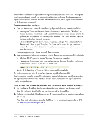 358 Capítulo 11: Gerenciar modelos
Em modelos aninhados, as regiões editáveis repassadas possuem uma borda azul . Você pode
inserir um markup de modelo em uma região editável, de modo que ela não apareça como
região editável em documentos baseados no modelo aninhado. Essas regiões têm uma borda
cor de laranja em vez de azul.
Para criar um modelo aninhado:
1. Crie um documento a partir do modelo no qual pretende basear o modelo aninhado:
■ Na categoria Templates do painel Assets, clique com o botão direito (Windows) ou
clique e mantenha pressionada a tecla Control (Macintosh) sobre o modelo a partir do
qual deseja criar o documento e, em seguida, selecione New From Template (Novo a
partir de modelo) no menu de contexto.
■ Selecione File (Arquivo)> New (Novo). Na caixa de diálogo New Document (Novo
documento), clique na guia Templates (Modelos) e selecione o site que contém o
modelo desejado; na lista de documentos, clique duas vezes no modelo para criar um
novo documento.
Um novo documento é exibido na janela do documento.
2. Siga um destes procedimentos para salvar o novo documento como um modelo aninhado:
■ Selecione File (Arquivo) > Save as Template (Salvar como modelo).
■ Na categoria Common da barra Insert, clique na seta do botão Templates e selecione
Make Nested Template (Criar modelo aninhado).
A caixa de diálogo Save as Template (Salvar como modelo) é exibida.
3. Insira um nome na caixa de texto Save As e, em seguida, clique em OK.
Em documentos baseados no modelo aninhado, é possível adicionar ou modificar conteúdo
em regiões editáveis repassadas a partir do modelo básico, bem como em regiões editáveis
criadas no modelo novo.
Para impedir que uma região editável seja repassada a um modelo aninhado:
1. Na visualização de código, localize a região editável que não quer que fique acessível.
As regiões editáveis são definidas por tags de comentários de modelos.
2. Delimite a região editável (incluindo as tags de comentários) com os seguintes marcadores:
@@(" ")@@
Para obter mais informações, consulte TechNote 16416 no site da Macromedia na Web
em www.macromedia.com/go/16416.
 