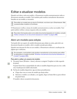 Editar e atualizar modelos 359
Editar e atualizar modelos
Quando você altera e salva um modelo, o Dreamweaver atualiza automaticamente todos os
documentos anexados ao modelo. Você também pode atualizar manualmente documentos
baseados em um modelo, se necessário.
O Dreamweaver verifica a sintaxe do modelo automaticamente ao salvar um modelo. Você
pode também verificar a sintaxe enquanto edita um modelo.
Abrir um modelo para edição
Você pode abrir um arquivo de modelo diretamente para edição ou então, pode abrir um
documento baseado no modelo e abrir o modelo anexado para edição.
Quando uma alteração for feita em um modelo, o Dreamweaver solicitará a atualização das
páginas que o utilizarem.
Para abrir e editar um arquivo de modelo:
1. No painel Assets [Window > Assets], selecione a categoria Templates no lado esquerdo
do painel.
O painel Assets lista as propriedades de todos os modelos disponíveis para seu site e exibe
uma visualização do modelo selecionado.
2. Na lista de modelos disponíveis, siga um destes procedimentos:
■ Clique duas vezes no nome do modelo que deseja editar.
■ Selecione o modelo a ser editado e, em seguida, clique no botão Edit na parte inferior
do painel Assets.
O modelo é aberto na janela do documento.
NOTA
Para editar um modelo para um site do Contribute, você deve usar o Dreamweaver. Não
é possível editar modelos no Contribute.
NOTA
Para obter informações sobre como editar documentos baseados em modelos, consulte
“Editar conteúdo em um documento baseado em modelo” na página 368.
NOTA
Se necessário, você também pode atualizar manualmente os documentos para refletir
as alterações no modelo (consulte “Atualizar manualmente documentos baseados em
modelo” na página 361).
 