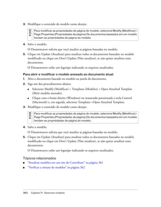 360 Capítulo 11: Gerenciar modelos
3. Modifique o conteúdo do modelo como desejar.
4. Salve o modelo.
O Dreamweaver solicita que você atualize as páginas baseadas no modelo.
5. Clique em Update (Atualizar) para atualizar todos os documentos baseados no modelo
modificado ou clique em Don’t Update (Não atualizar), se não quiser atualizar esses
documentos.
O Dreamweaver exibe um logotipo indicando os arquivos atualizados.
Para abrir e modificar o modelo anexado ao documento atual:
1. Abra o documento baseado no modelo na janela do documento.
2. Siga um dos procedimentos abaixo:
■ Selecione Modify (Modificar) > Templates (Modelos) > Open Attached Template
(Abrir modelo anexado).
■ Clique com o botão direito (Windows) ou mantendo pressionada a tecla Control
(Macintosh) e, em seguida, selecione Templates >Open Attached Template.
3. Modifique o conteúdo do modelo como desejar.
4. Salve o modelo.
O Dreamweaver solicita que você atualize as páginas baseadas no modelo.
5. Clique em Update (Atualizar) para atualizar todos os documentos baseados no modelo
modificado ou clique em Don’t Update (Não atualizar), se não quiser atualizar esses
documentos.
O Dreamweaver exibe um logotipo indicando os arquivos atualizados.
Tópicos relacionados
■ “Atualizar modelos em um site do Contribute” na página 361
■ “Verificar a sintaxe de modelos” na página 362
DICA
Para modificar as propriedades de página do modelo, selecione Modify (Modificar) >
Page Properties (Propriedades da página) Os documentos baseados em um modelo
herdam as propriedades de página do modelo.
DICA
Para modificar as propriedades de página do modelo, selecione Modify (Modificar) >
Page Properties (Propriedades da página) Os documentos baseados em um modelo
herdam as propriedades de página do modelo.
 