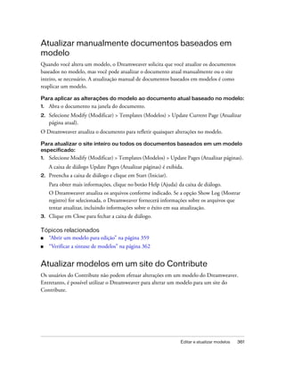 Editar e atualizar modelos 361
Atualizar manualmente documentos baseados em
modelo
Quando você altera um modelo, o Dreamweaver solicita que você atualize os documentos
baseados no modelo, mas você pode atualizar o documento atual manualmente ou o site
inteiro, se necessário. A atualização manual de documentos baseados em modelos é como
reaplicar um modelo.
Para aplicar as alterações do modelo ao documento atual baseado no modelo:
1. Abra o documento na janela do documento.
2. Selecione Modify (Modificar) > Templates (Modelos) > Update Current Page (Atualizar
página atual).
O Dreamweaver atualiza o documento para refletir quaisquer alterações no modelo.
Para atualizar o site inteiro ou todos os documentos baseados em um modelo
especificado:
1. Selecione Modify (Modificar) > Templates (Modelos) > Update Pages (Atualizar páginas).
A caixa de diálogo Update Pages (Atualizar páginas) é exibida.
2. Preencha a caixa de diálogo e clique em Start (Iniciar).
Para obter mais informações, clique no botão Help (Ajuda) da caixa de diálogo.
O Dreamweaver atualiza os arquivos conforme indicado. Se a opção Show Log (Mostrar
registro) for selecionada, o Dreamweaver fornecerá informações sobre os arquivos que
tentar atualizar, incluindo informações sobre o êxito em sua atualização.
3. Clique em Close para fechar a caixa de diálogo.
Tópicos relacionados
■ “Abrir um modelo para edição” na página 359
■ “Verificar a sintaxe de modelos” na página 362
Atualizar modelos em um site do Contribute
Os usuários do Contribute não podem efetuar alterações em um modelo do Dreamweaver.
Entretanto, é possível utilizar o Dreamweaver para alterar um modelo para um site do
Contribute.
 