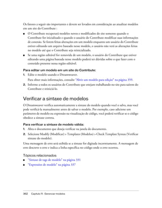 362 Capítulo 11: Gerenciar modelos
Os fatores a seguir são importantes e devem ser levados em consideração ao atualizar modelos
em um site do Contribute :
■ O Contribute recuperará modelos novos e modificados do site somente quando o
Contribute for inicializado e quando o usuário do Contribute modificar suas informações
de conexão. Se forem feitas alterações em um modelo enquanto um usuário do Contribute
estiver editando um arquivo baseado nesse modelo, o usuário não verá as alterações feitas
no modelo até que o Contribute seja reinicializado.
■ Se uma região editável for removida de um modelo, o usuário do Contribute que estiver
editando uma página baseada nesse modelo poderá ter dúvidas sobre o que fazer com o
conteúdo presente nessa região editável.
Para editar um modelo em um site do Contribute:
1. Edite o modelo usando o Dreamweaver.
Para obter mais informações, consulte “Abrir um modelo para edição” na página 359.
2. Informe a todos os usuários do Contribute que estejam trabalhando no site para saírem do
Contribute e reiniciá-lo.
Verificar a sintaxe de modelos
O Dreamweaver verifica automaticamente a sintaxe do modelo quando você o salva, mas você
pode verificá-la manualmente antes de salvar o modelo. Por exemplo, caso adicione um
parâmetro de modelo ou expressão na visualização de código, você poderá verificar se o código
obedece a sintaxe correta.
Para verificar a sintaxe de modelo válida:
1. Abra o documento que deseja verificar na janela do documento.
2. Selecione Modify (Modificar) > Templates (Modelos) > Check Template Syntax (Verificar
sintaxe do modelo).
Uma mensagem de erro será exibida se a sintaxe for digitada incorretamente. A mensagem de
erro descreve o erro e indica a linha específica no código onde o erro ocorreu.
Tópicos relacionados
■ “Sintaxe de tags de modelo” na página 331
■ “Expressões de modelo” na página 337
 