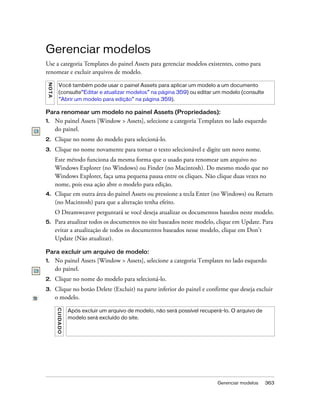 Gerenciar modelos 363
Gerenciar modelos
Use a categoria Templates do painel Assets para gerenciar modelos existentes, como para
renomear e excluir arquivos de modelo.
Para renomear um modelo no painel Assets (Propriedades):
1. No painel Assets [Window > Assets], selecione a categoria Templates no lado esquerdo
do painel.
2. Clique no nome do modelo para selecioná-lo.
3. Clique no nome novamente para tornar o texto selecionável e digite um novo nome.
Este método funciona da mesma forma que o usado para renomear um arquivo no
Windows Explorer (no Windows) ou Finder (no Macintosh). Do mesmo modo que no
Windows Explorer, faça uma pequena pausa entre os cliques. Não clique duas vezes no
nome, pois essa ação abre o modelo para edição.
4. Clique em outra área do painel Assets ou pressione a tecla Enter (no Windows) ou Return
(no Macintosh) para que a alteração tenha efeito.
O Dreamweaver perguntará se você deseja atualizar os documentos basedos neste modelo.
5. Para atualizar todos os documentos no site baseados neste modelo, clique em Update. Para
evitar a atualização de todos os documentos baseados nesse modelo, clique em Don’t
Update (Não atualizar).
Para excluir um arquivo de modelo:
1. No painel Assets [Window > Assets], selecione a categoria Templates no lado esquerdo
do painel.
2. Clique no nome do modelo para selecioná-lo.
3. Clique no botão Delete (Excluir) na parte inferior do painel e confirme que deseja excluir
o modelo.
NOTA
Você também pode usar o painel Assets para aplicar um modelo a um documento
(consulte“Editar e atualizar modelos” na página 359) ou editar um modelo (consulte
“Abrir um modelo para edição” na página 359).
CUIDADO
Após excluir um arquivo de modelo, não será possível recuperá-lo. O arquivo de
modelo será excluído do site.
 